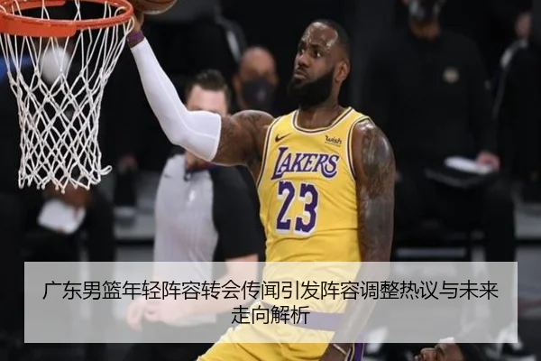 广东男篮年轻阵容转会传闻引发阵容调整热议与未来走向解析